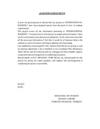ACKNOWLEDGEMENT
It gives me great pleasure to declare that my project on “INTERNATIONAL
BANKING” have been prepared purely from the point of view of students
requirements.
This project covers all the information pertaining to “INTERNATIONAL
BANKING”. I tried my best to write project insimple and lucid manner. I have
tried to avoid unnecessary discussions anddetails. At the same time it provides
all the necessary information. I feel that it would be of immense help to the
students as well as all others referring inupdating their knowledge.
I am indebted to our principal Dr. Mrs. Suchitra Naik Ma‘am for giving us such
an amazing opportunity. I am so thankful to our coordinator Mrs. Mrunmayee
Thatte Ma’am and also librarian and my colleagues for their valuable support,
cooperation and encouragement incompleting my project.
Special thanks to Prof. ARCHANA NAIR Ma’am, my internal guide for this
project for giving me expert guidance, full support and encouragement in
completing my project successfully.
PLACE:
DATE:
SIGNATURE OF STUDENT
GOURAV CHHARI
(TYBCOM FINANCIAL MARKET)
 