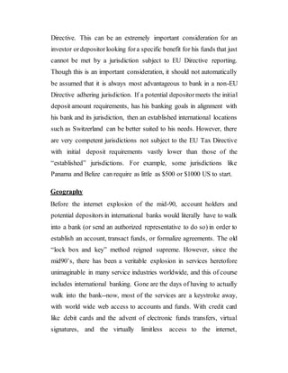 Directive. This can be an extremely important consideration for an
investor ordepositorlooking fora specific benefit for his funds that just
cannot be met by a jurisdiction subject to EU Directive reporting.
Though this is an important consideration, it should not automatically
be assumed that it is always most advantageous to bank in a non-EU
Directive adhering jurisdiction. If a potential depositormeets the initial
deposit amount requirements, has his banking goals in alignment with
his bank and its jurisdiction, then an established international locations
such as Switzerland can be better suited to his needs. However, there
are very competent jurisdictions not subject to the EU Tax Directive
with initial deposit requirements vastly lower than those of the
“established” jurisdictions. For example, some jurisdictions like
Panama and Belize can require as little as $500 or $1000 US to start.
Geography
Before the internet explosion of the mid-90, account holders and
potential depositors in international banks would literally have to walk
into a bank (or send an authorized representative to do so) in order to
establish an account, transact funds, or formalize agreements. The old
“lock box and key” method reigned supreme. However, since the
mid90’s, there has been a veritable explosion in services heretofore
unimaginable in many service industries worldwide, and this of course
includes international banking. Gone are the days of having to actually
walk into the bank--now, most of the services are a keystroke away,
with world wide web access to accounts and funds. With credit card
like debit cards and the advent of electronic funds transfers, virtual
signatures, and the virtually limitless access to the internet,
 
