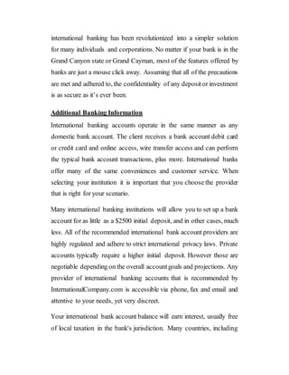 international banking has been revolutionized into a simpler solution
for many individuals and corporations. No matter if your bank is in the
Grand Canyon state or Grand Cayman, most of the features offered by
banks are just a mouse click away. Assuming that all of the precautions
are met and adhered to, the confidentiality of any depositor investment
is as secure as it’s ever been.
Additional Banking Information
International banking accounts operate in the same manner as any
domestic bank account. The client receives a bank account debit card
or credit card and online access, wire transfer access and can perform
the typical bank account transactions, plus more. International banks
offer many of the same conveniences and customer service. When
selecting your institution it is important that you choose the provider
that is right for your scenario.
Many international banking institutions will allow you to set up a bank
account for as little as a $2500 initial deposit, and in other cases, much
less. All of the recommended international bank account providers are
highly regulated and adhere to strict international privacy laws. Private
accounts typically require a higher initial deposit. However those are
negotiable depending on the overall accountgoals and projections. Any
provider of international banking accounts that is recommended by
InternationalCompany.com is accessible via phone, fax and email and
attentive to your needs, yet very discreet.
Your international bank account balance will earn interest, usually free
of local taxation in the bank's jurisdiction. Many countries, including
 