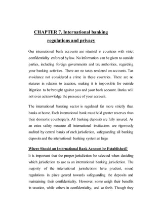 CHAPTER 7. International banking
regulations and privacy
Our international bank accounts are situated in countries with strict
confidentiality enforced by law. No information can be given to outside
parties, including foreign governments and tax authorities, regarding
your banking activities. There are no taxes rendered on accounts. Tax
avoidance not considered a crime in these countries. There are no
statures in relation to taxation, making it is impossible for outside
litigation to be brought against you and your bank account. Banks will
not even acknowledge the presence of your account.
The international banking sector is regulated far more strictly than
banks at home. Each international bank must hold greater reserves than
their domestic counterparts. All banking deposits are fully insured. As
an extra safety measure all international institutions are rigorously
audited by central banks of each jurisdiction, safeguarding all banking
deposits and the international banking system at large
Where Should an International Bank Account be Established?
It is important that the proper jurisdiction be selected when deciding
which jurisdiction to use as an international banking jurisdiction. The
majority of the international jurisdictions have prudent, sound
regulations in place geared towards safeguarding the deposits and
maintaining their confidentiality. However, some weigh their benefits
in taxation, while others in confidentiality, and so forth. Though they
 
