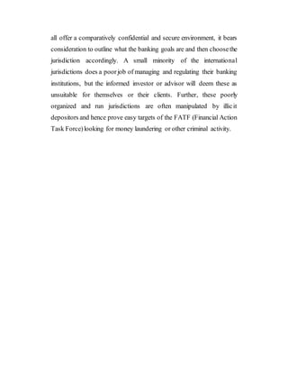 all offer a comparatively confidential and secure environment, it bears
consideration to outline what the banking goals are and then choosethe
jurisdiction accordingly. A small minority of the international
jurisdictions does a poorjob of managing and regulating their banking
institutions, but the informed investor or advisor will deem these as
unsuitable for themselves or their clients. Further, these poorly
organized and run jurisdictions are often manipulated by illicit
depositors and hence prove easy targets of the FATF (Financial Action
Task Force)looking for money laundering or other criminal activity.
 