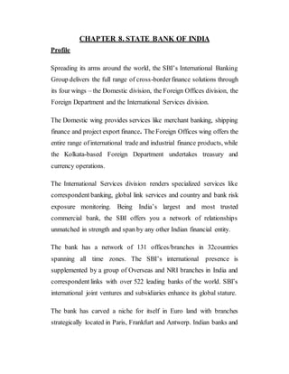 CHAPTER 8. STATE BANK OF INDIA
Profile
Spreading its arms around the world, the SBI’s International Banking
Group delivers the full range of cross-borderfinance solutions through
its four wings – the Domestic division, the Foreign Offices division, the
Foreign Department and the International Services division.
The Domestic wing provides services like merchant banking, shipping
finance and project export finance. The Foreign Offices wing offers the
entire range ofinternational trade and industrial finance products, while
the Kolkata-based Foreign Department undertakes treasury and
currency operations.
The International Services division renders specialized services like
correspondent banking, global link services and country and bank risk
exposure monitoring. Being India’s largest and most trusted
commercial bank, the SBI offers you a network of relationships
unmatched in strength and span by any other Indian financial entity.
The bank has a network of 131 offices/branches in 32countries
spanning all time zones. The SBI’s international presence is
supplemented by a group of Overseas and NRI branches in India and
correspondent links with over 522 leading banks of the world. SBI’s
international joint ventures and subsidiaries enhance its global stature.
The bank has carved a niche for itself in Euro land with branches
strategically located in Paris, Frankfurt and Antwerp. Indian banks and
 