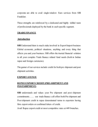 corporate are able to avail single-window Euro services from SBI
Frankfurt.
These strengths are reinforced by a dedicated and highly skilled team
of professionals deployed by the bank in each specific segment.
TRADE FINANCE
Introduction
SBIUnderstand there is much stake involved in ExportImport business
Global economic, political situations, anything and every thing that
affects you and your business. SBI offers the trusted financial solution
to all your complex Trade finance related fund needs (both in Indian
rupee and foreign currencies).
The gamut of our services include credit for bothpre shipment and post
shipment activities.
EXPORT AVENUE
RUPEE EXPORT CREDIT (PRE-SHIPMENTAND
POSTSHIPMENT)
SBI understands and values your Pre shipment and post shipment
commitments…… our trade finance cell offers both Pre shipment and
Post shipment credit in rupee denominated terms to exporters having
firm export orders or confirmed letters of credit.
Avail Rupee export credit at most competitive rates at 449 branches.
 