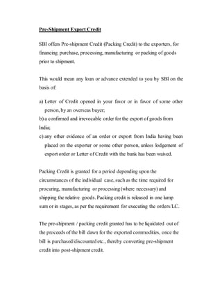 Pre-Shipment Export Credit
SBI offers Pre-shipment Credit (Packing Credit) to the exporters, for
financing purchase, processing, manufacturing or packing of goods
prior to shipment.
This would mean any loan or advance extended to you by SBI on the
basis of:
a) Letter of Credit opened in your favor or in favor of some other
person, by an overseas buyer;
b) a confirmed and irrevocable order for the export of goods from
India;
c) any other evidence of an order or export from India having been
placed on the exporter or some other person, unless lodgement of
export order or Letter of Credit with the bank has been waived.
Packing Credit is granted for a period depending upon the
circumstances of the individual case, such as the time required for
procuring, manufacturing or processing(where necessary) and
shipping the relative goods. Packing credit is released in one lump
sum or in stages, as per the requirement for executing the orders/LC.
The pre-shipment / packing credit granted has to be liquidated out of
the proceeds of the bill dawn for the exported commodities, once the
bill is purchased/discounted etc., thereby converting pre-shipment
credit into post-shipment credit.
 