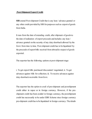 Post-Shipment Export Credit
SBI extend Post-shipment Credit that is any loan / advance granted or
any other credit provided by SBI for purposes suchas export of goods
from India.
It runs from the date of extending credit, after shipment of goods to
the date of realization of export proceeds and includes any loan /
advance granted on the security of any duty drawback allowed by the
Govt. from time to time. Post-shipment credit has to be liquidated by
the proceeds of export bills received from abroad in respect of goods
exported.
The exporter has the following options at post-shipment stage:
i. To get export bills purchased /discounted / negotiated; ii. To get
advances against bills for collection; iii. To receive advances against
duty drawback receivable from Govt.
The exporter has the option to avail of pre-shipment and postshipment
credit either in rupee or in foreign currency. However, if the pre-
shipment credit has been availed in foreign currency, the postshipment
credit has necessarily to be under EBR Scheme since foreign currency
pre-shipment credit has to be liquidated in foreign currency. The details
 