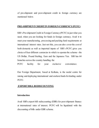 of pre-shipment and post-shipment credit in foreign currency are
mentioned below.
PRE-SHIPMENTCREDITIN FOREIGN CURRENCY(PCFC)
SBI‘s Pre-shipment Credit in Foreign Currency (PCFC)is just what you
need, when you are looking for funds in foreign currency. Avail it to
meet your manufacturing, processingand packing fund requirements at
international interest rates. Just not this, you can also cover the costof
both domestic as well as imported inputs of SBI’s PCFC gives you
choice of four different currencies in which to operate the scheme - the
US Dollar, Pound Sterling, Euro and the Japanese Yen. SBI has 64
branches across the country handling the
PCFC facility for your exclusive convenience.
Our Foreign Department, based at Kolkata, is the nodal centre for
raising and deploying international and onshorefunds forlending under
PCFC.
EXPORT BILL REDISCOUNTING
Introduction
Avail SBI's export bill rediscounting (EBR) for post shipment finance
at international rates of interest. PCFC will be liquidated with the
discounting of bills under EBR scheme.
 