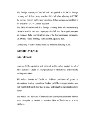 The foreign currency of the bill will be applied to PCFC in foreign
currency and if there is any surplus of the bill after adjusting to PCFC,
the surplus portion will be converted into Indian rupees and credited to
the exporter's CC or Current account.
The EBR advance which is a foreign currency loan will be eventually
closed when the overseas buyer pays the bill and the export proceeds
are realized. Take your pick from any ofthe four designated currencies:
US Dollar, Pound Sterling, Euro and the Japanese Yen.
Contact any of our 64 forex-intensive branches handling EBR.
IMPORT AVENUE
Letter of Credit
Leverage SBI's reputation and goodwill in the global market! Avail of
SBI's Letters of Credit for your purchases in international and domestic
trading operations.
SBI offers Letters of Credit to facilitate purchase of goods in
international trading operations. Backed bySBI's strongreputation, you
will beable to build better trust in trade and forge business relationships
faster.
The bank's vast network of branches and correspondent banks enables
your enterprise to sustain a seamless flow of business on a wide
platform.
 