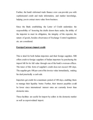 Further, the bank's informed trade finance crew can provide you with
sophisticated credit and trade information, and market knowledge,
helping you to extract more value from business.
Since the Bank establishing the Letter of Credit undertakes the
responsibility of honoring the drafts drawn there under, the ability of
the importer to meet its obligation, the integrity of the exporter, the
nature of goods, besides observance of Exchange Control regulations
etc. are considered.
ForeignCurrency import credit
This is ideal for both Indian importers and their foreign suppliers. SBI
offers credit to foreign suppliers of Indian importers by purchasing the
import bill for its full value through one of the bank's overseas offices.
The tenor of this form of supplier's credit does not exceed 180 days.
The supplier gets 100 per centofthe invoice value immediately, making
his deal practically a cash sale.
Importers get credit for a maximum period of 180 days, enabling them
to manage their liquidity better. Further, their interest payables could
be lower since international interest rates are currently lower than
domestic rates.
These facilities are useful for import by sellers in the domestic market
as well as export-related import.
 