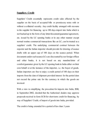 Suppliers Credit
Suppliers' Credit essentially represents credit sales effected by the
supplier on the basis of accepted bills or promissory notes with or
without a collateral security. Any credit facility arranged with recourse
to the supplier for financing up to 180 days import into India which is
not backed up in the form of any letter/document/guarantee/agreement,
etc. issued by the LC opening banks or in any other manner except
normal routine commercial transactions like an LC, can be treated as a
suppliers' credit. The underlying commercial contract between the
exporter and the Indian importer should provide for drawing of usance
drafts with an upper cap of 180 days on the usance period. When
documents under suchusanceLCs are discounted byour foreign offices
and other banks, it is not based on any mandate/letter of
comfort/guarantee given bythe LC opening bank in India either on their
own behalf or at the instance of the importer, i.e. the buyer of goods.
Indian importers are free to enjoy a credit period of 180 days on their
imports from the date of shipment provided interest for the period does
not exceed the prime rate for the currency in which the goods are
invoiced.
With a view to simplifying the procedure for imports into India, RBI,
in September 2002, decided that the Authorized dealers may approve
proposals received in form ECB for short term credit for financing, by
way of Suppliers' Credit, of import of goods into India, provided.
The credit is being extended for a period of less than 3 years
 