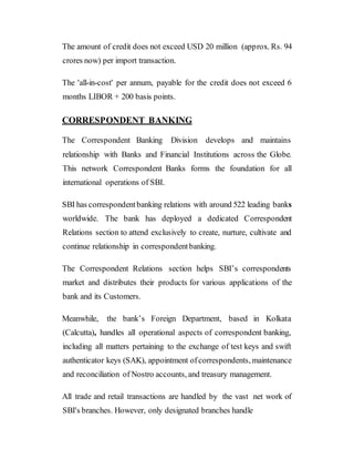 The amount of credit does not exceed USD 20 million (approx. Rs. 94
crores now) per import transaction.
The 'all-in-cost' per annum, payable for the credit does not exceed 6
months LIBOR + 200 basis points.
CORRESPONDENT BANKING
The Correspondent Banking Division develops and maintains
relationship with Banks and Financial Institutions across the Globe.
This network Correspondent Banks forms the foundation for all
international operations of SBI.
SBI has correspondentbanking relations with around 522 leading banks
worldwide. The bank has deployed a dedicated Correspondent
Relations section to attend exclusively to create, nurture, cultivate and
continue relationship in correspondentbanking.
The Correspondent Relations section helps SBI’s correspondents
market and distributes their products for various applications of the
bank and its Customers.
Meanwhile, the bank’s Foreign Department, based in Kolkata
(Calcutta), handles all operational aspects of correspondent banking,
including all matters pertaining to the exchange of test keys and swift
authenticator keys (SAK), appointment ofcorrespondents, maintenance
and reconciliation of Nostro accounts, and treasury management.
All trade and retail transactions are handled by the vast net work of
SBI's branches. However, only designated branches handle
 