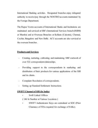 International Banking activities. Designated branches enjoy delegated
authority to receive/pay through the NOSTRO accounts maintained by
the Foreign Department.
The Rupee Vostro accounts of International Banks and Institutions are
maintained and serviced at SBI’s International Services branch (ISBM)
at Mumbai and at Overseas Branches at Kolkata (Calcutta), Chennai,
Cochin, Bangalore and New Delhi. ACU accounts are also serviced at
the overseas branches.
Products and Services
• Creating, nurturing, cultivating and maintaining SBI’s network of
over 522 correspondentrelationships.
• Providing support to the correspondents in marketing and
distribution of their products for various applications of the SBI
and its clients.
• Complaint Resolution of correspondents.
• Setting up Standard Settlement Instructions.
SWIFT Channel of SBI (In India)
• Swift Linked Offices
( 146 In Number at Various Locations )
• SWIFT Authenticator Keys are centralized at SOC (Prior
Clearance of FD is required for exchange of SAKs).
 