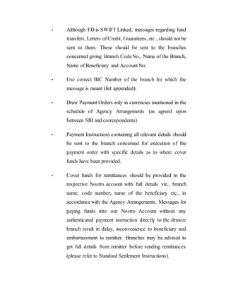 • Although FD is SWIFT Linked, messages regarding fund
transfers, Letters of Credit, Guarantees, etc., should not be
sent to them. These should be sent to the branches
concerned giving Branch CodeNo., Name of the Branch,
Name of Beneficiary and Account No.
• Use correct BIC Number of the branch for which the
message is meant (list appended).
• Draw Payment Orders only in currencies mentioned in the
schedule of Agency Arrangements (as agreed upon
between SBI and correspondents).
• Payment Instructions containing all relevant details should
be sent to the branch concerned for execution of the
payment order with specific details as to where cover
funds have been provided.
• Cover funds for remittances should be provided to the
respective Nostro account with full details viz., branch
name, code number, name of the beneficiary etc., in
accordancewith the Agency Arrangements. Messages for
paying funds into our Nostro Account without any
authenticated payment instruction directly to the drawee
branch result in delay, inconvenience to beneficiary and
embarrassment to remitter. Branches may be advised to
get full details from remitter before sending remittances
(please refer to Standard Settlement Instructions).
 