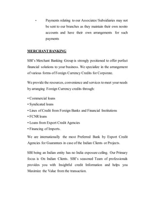 • Payments relating to our Associates/Subsidiaries may not
be sent to our branches as they maintain their own nostro
accounts and have their own arrangements for such
payments
MERCHANT BANKING
SBI’s Merchant Banking Group is strongly positioned to offer perfect
financial solutions to your business. We specialize in the arrangement
of various forms of Foreign Currency Credits for Corporate.
We provide the resources, convenience and services to meet your needs
by arranging Foreign Currency credits through:
• Commercial loans
• Syndicated loans
• Lines of Credit from Foreign Banks and Financial Institutions
• FCNR loans
• Loans from Export Credit Agencies
• Financing of Imports.
We are internationally the most Preferred Bank by Export Credit
Agencies for Guarantees in case of the Indian Clients or Projects.
SBI being an Indian entity has no India exposure ceiling. Our Primary
focus is On Indian Clients. SBI’s seasoned Team of professionals
provides you with Insightful credit Information and helps you
Maximize the Value from the transaction.
 