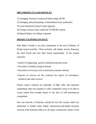SBI’s PRODUCTS AND SERVICES
1] Arranging External Commercial Borrowings (ECB)
2] Arranging and participating in international loan syndication
3] Loans backed by Export Credit Agencies
4] Foreign currency loans under the FCNR (B) scheme
5] Import Finance for Indian corporate
PROJECTEXPORT FINANCE
State Bank of India is an active participant in the area of finance of
Project export activities. These activities will mainly involve financing
the fund based and non fund based requirements of the project
exporters.
• Export of engineering goods ondeferred payment terms
• Execution of turnkey projects abroad
• Execution of overseas civil construction contracts abroad
• Exports of services are the contracts for export of consultancy,
technical and other services.
Project export contracts are generally of high value and exporters
undertaking them are required to offer competitive terms to be able to
secure orders from foreign buyers in the face of stiff international
competition.
Our vast network of branches spread all over the country which are
authorized to handle trade related transactions,substantial presence
overseas with branches/offices in all major commercial centers of the
 