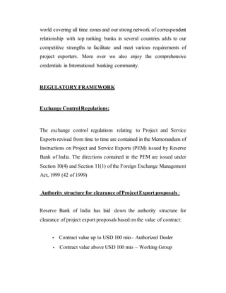 world covering all time zones and our strong network of correspondent
relationship with top ranking banks in several countries adds to our
competitive strengths to facilitate and meet various requirements of
project exporters. More over we also enjoy the comprehensive
credentials in International banking community.
REGULATORY FRAMEWORK
Exchange ControlRegulations:
The exchange control regulations relating to Project and Service
Exports revised from time to time are contained in the Memorandum of
Instructions on Project and Service Exports (PEM) issued by Reserve
Bank of India. The directions contained in the PEM are issued under
Section 10(4) and Section 11(1) of the Foreign Exchange Management
Act, 1999 (42 of 1999)
Authority structure for clearance ofProjectExport proposals :
Reserve Bank of India has laid down the authority structure for
clearance of project export proposals based on the value of contract:
• Contract value up to USD 100 mio– Authorized Dealer
• Contract value above USD 100 mio – Working Group
 