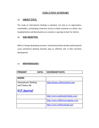 EXECUTIVE SUMMARY
(A) OBJECTIVE:
This study on International Banking is important not only to an organization,
shareholders, and banking sector but also to an Indian economy as a whole. Due
to globalization and liberalization our economy is opening its door for reforms.
(B) SUB-OBJECTIVE:
While in foreign developing countries, international banks besides performing the
usual commercial banking functions play an effective role in their economic
development.
(C) METHODOLOGY:
PRIMARY DATA: SECONDARY DATA
BOOKS
International Banking
and Finance By
O P Agarwal
http://www.offshoreinfo.com
http://www.statebankofindia.com/
http://www.offshorecompany.com
http://www.offshorebank.net/
 