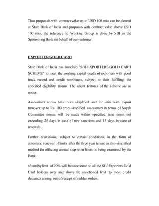 Thus proposals with contract value up to USD 100 mio can be cleared
at State Bank of India and proposals with contract value above USD
100 mio, the reference to Working Group is done by SBI as the
Sponsoring Bank on behalf of our customer.
EXPORTER GOLD CARD
State Bank of India has launched "SBI EXPORTERS GOLD CARD
SCHEME" to meet the working capital needs of exporters with good
track record and credit worthiness, subject to their fulfilling the
specified eligibility norms. The salient features of the scheme are as
under:
Assessment norms have been simplified and for units with export
turnover up to Rs. 100 crore simplified assessment in terms of Nayak
Committee norms will be made within specified time norm not
exceeding 25 days in case of new sanctions and 15 days in case of
renewals.
Further relaxations, subject to certain conditions, in the form of
automatic renewal oflimits after the three year tenure as also simplified
method for effecting annual step-up in limits is being examined by the
Bank.
sStandbylimit of 20% will be sanctioned to all the SBI Exporters Gold
Card holders over and above the sanctioned limit to meet credit
demands arising out of receipt of sudden orders.
 