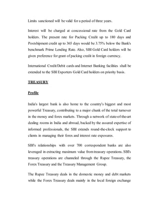 Limits sanctioned will be valid for a period of three years.
Interest will be charged at concessional rate from the Gold Card
holders. The present rate for Packing Credit up to 180 days and
Postshipment credit up to 365 days would be 3.75% below the Bank's
benchmark Prime Lending Rate. Also, SBI Gold Card holders will be
given preference for grant of packing credit in foreign currency.
International Credit/Debit cards and Internet Banking facilities shall be
extended to the SBI Exporters Gold Card holders on priority basis.
TREASURY
Profile
India's largest bank is also home to the country's biggest and most
powerful Treasury, contributing to a major chunk of the total turnover
in the money and forex markets. Through a network of state-of-the-art
dealing rooms in India and abroad, backed by the assured expertise of
informed professionals, the SBI extends round-the-clock support to
clients in managing their forex and interest rate exposures.
SBI's relationships with over 700 correspondent banks are also
leveraged in extracting maximum value from treasury operations. SBI's
treasury operations are channeled through the Rupee Treasury, the
Forex Treasury and the Treasury Management Group.
The Rupee Treasury deals in the domestic money and debt markets
while the Forex Treasury deals mainly in the local foreign exchange
 