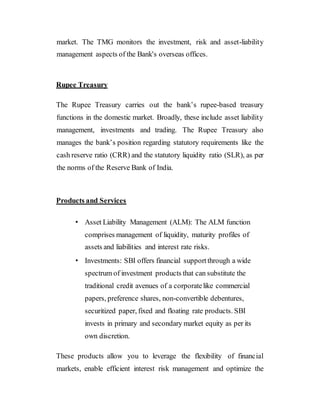 market. The TMG monitors the investment, risk and asset-liability
management aspects of the Bank's overseas offices.
Rupee Treasury
The Rupee Treasury carries out the bank’s rupee-based treasury
functions in the domestic market. Broadly, these include asset liability
management, investments and trading. The Rupee Treasury also
manages the bank’s position regarding statutory requirements like the
cash reserve ratio (CRR) and the statutory liquidity ratio (SLR), as per
the norms of the Reserve Bank of India.
Products and Services
• Asset Liability Management (ALM): The ALM function
comprises management of liquidity, maturity profiles of
assets and liabilities and interest rate risks.
• Investments: SBI offers financial supportthrough a wide
spectrum of investment products that can substitute the
traditional credit avenues of a corporatelike commercial
papers, preference shares, non-convertible debentures,
securitized paper, fixed and floating rate products. SBI
invests in primary and secondary market equity as per its
own discretion.
These products allow you to leverage the flexibility of financial
markets, enable efficient interest risk management and optimize the
 