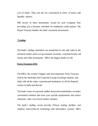 cost of funds. They can also be customized in terms of tenors and
liquidity options.
SBI invests in these instruments issued by your company, thus
providing you a dynamic substitute for traditional credit options. The
Rupee Treasury handles the bank’s domestic investments.
Trading
The bank’s trading operations are unmatched in size and value in the
domestic market and cover government securities, corporatebonds, call
money and other instruments. SBI is the biggest lender in call.
ForexTreasury (FX)
The SBI is the country’s biggest and mostimportant Forex Treasury,
both in the Interbank and Corporate Foreign Exchange markets, and
deals with all the major corporateand institutions in all the financial
centers in India and abroad.
The bank’s team of seasoned, skilled and professionaldealers can tailor
customized solutions that meet your specific requirements and extract
maximum value out of each market situation.
The bank’s dealing rooms provide 24-hour trading facilities and
employs state-of-the-art technology and information systems. SBI’s
 
