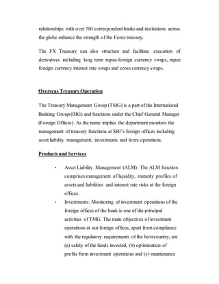 relationships with over 700 correspondentbanks and institutions across
the globe enhance the strength of the Forex treasury.
The FX Treasury can also structure and facilitate execution of
derivatives including long term rupee-foreign currency swaps, rupee
foreign currency interest rate swaps and cross currency swaps.
Overseas TreasuryOperation
The Treasury Management Group (TMG) is a part of the International
Banking Group (IBG) and functions under the Chief General Manager
(Foreign Offices). As the name implies the department monitors the
management of treasury functions at SBI’s foreign offices including
asset liability management, investments and forex operations.
Products and Services
• Asset Liability Management (ALM): The ALM function
comprises management of liquidity, maturity profiles of
assets and liabilities and interest rate risks at the foreign
offices.
• Investments: Monitoring of investment operations of the
foreign offices of the bank is one of the principal
activities of TMG. The main objectives of investment
operations at our foreign offices, apart from compliance
with the regulatory requirements of the hostcountry, are
(a) safety of the funds invested, (b) optimisation of
profits from investment operations and (c) maintenance
 