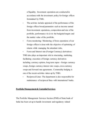 of liquidity. Investment operations are conducted in
accordancewith the investment policy for foreign offices
formulated by TMG.
• The activites include appraisal of the performance of the
foreign offices broad parameters such as income earned
from investment operations, composition and size of the
portfolio, performance vis-à-vis the budgeted targets and
the market value of the portfolio.
• Forex monitoring: Monitoring of forex operations of our
foreign offices is done with the objective of optimising of
returns while managing the attendant risks.
• Forex and Interest rate (Foreign Currency) derivatives:
TMG also plays an important role in structuring, marketing,
facilitating execution of foreign currency derivatives
including currency options, long term rupee - foreign currency
swaps, foreign currency interest rate swaps, cross currency
swaps and forward rate agreements. Commodity hedging is
one of the recent activities taken up by TMG.
• Reciprocal Lines: The department is also responsible for
maintenance of reciprocal lines with international banks.
Portfolio Management& CustodialServices
The Portfolio Management Services Section (PMS) of State bank of
India has been set up to handle investment and regulatory related
 