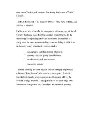 concerns of Institutional investors functioning in the area of Social
Security.
The PMS forms part of the Treasury Dept. of State Bank of India, and
is based at Mumbai.
PMS was set up exclusively for management of investments of Social
Security funds and custodyof the securities related thereto. In the
increasingly complex regulatory and investment environment of
today, even the most sophisticated investors are finding it difficult to
address day to day investment concerns, suchas
• adherence to stated investment objectives
• security selection quality considerations
• conformity to policy constraints
• investment returns
The team manning the PMS Section consists of highly experienced
officers of State Bank of India, who have the required depth of
knowledge to handle large investment portfolios and address the
concern of large investors. The capabilities of the team range from
Investment Management and Custodyto Information Reporting.
 