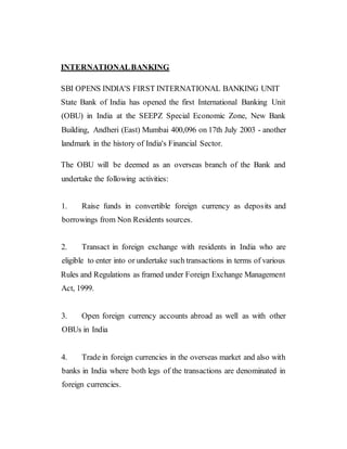 INTERNATIONALBANKING
SBI OPENS INDIA'S FIRST INTERNATIONAL BANKING UNIT
State Bank of India has opened the first International Banking Unit
(OBU) in India at the SEEPZ Special Economic Zone, New Bank
Building, Andheri (East) Mumbai 400,096 on 17th July 2003 - another
landmark in the history of India's Financial Sector.
The OBU will be deemed as an overseas branch of the Bank and
undertake the following activities:
1. Raise funds in convertible foreign currency as deposits and
borrowings from Non Residents sources.
2. Transact in foreign exchange with residents in India who are
eligible to enter into or undertake such transactions in terms of various
Rules and Regulations as framed under Foreign Exchange Management
Act, 1999.
3. Open foreign currency accounts abroad as well as with other
OBUs in India
4. Trade in foreign currencies in the overseas market and also with
banks in India where both legs of the transactions are denominated in
foreign currencies.
 