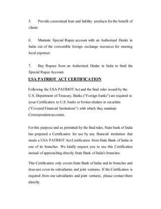 5. Provide customized loan and liability products forthe benefit of
clients
6. Maintain Special Rupee account with an Authorized Dealer in
India out of the convertible foreign exchange resources for meeting
local expenses
7. Buy Rupees from an Authorized Dealer in India to fund the
Special Rupee Account.
USA PATRIOT ACT CERTIFICATION
Following the USA PATRIOT Act and the final rules issued by the
U.S. Department of Treasury, Banks ("Foreign banks") are required to
issue Certification to U.S. banks or broker-dealers in securities
("Covered Financial Institutions") with which they maintain
Correspondentaccounts.
Forthis purpose and as permitted by the final rules, State bank of India
has prepared a Certification for use by any financial institution that
needs a USA PATRIOT Act Certification from State Bank of India or
one of its branches. We kindly request you to use this Certification
instead of approaching directly State Bank of India's branches.
This Certification only covers State Bank of India and its branches and
does not cover its subsidiaries and joint ventures. If the Certification is
required from our subsidiaries and joint ventures, please contact them
directly.
 