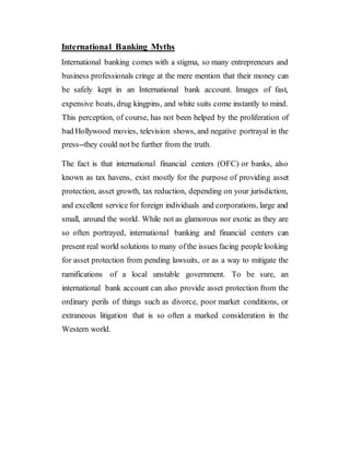 International Banking Myths
International banking comes with a stigma, so many entrepreneurs and
business professionals cringe at the mere mention that their money can
be safely kept in an International bank account. Images of fast,
expensive boats, drug kingpins, and white suits come instantly to mind.
This perception, of course, has not been helped by the proliferation of
bad Hollywood movies, television shows, and negative portrayal in the
press--they could not be further from the truth.
The fact is that international financial centers (OFC) or banks, also
known as tax havens, exist mostly for the purpose of providing asset
protection, asset growth, tax reduction, depending on your jurisdiction,
and excellent service for foreign individuals and corporations, large and
small, around the world. While not as glamorous nor exotic as they are
so often portrayed, international banking and financial centers can
present real world solutions to many ofthe issues facing people looking
for asset protection from pending lawsuits, or as a way to mitigate the
ramifications of a local unstable government. To be sure, an
international bank account can also provide asset protection from the
ordinary perils of things such as divorce, poor market conditions, or
extraneous litigation that is so often a marked consideration in the
Western world.
 