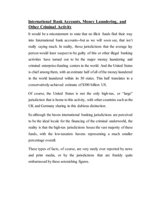 International Bank Accounts, Money Laundering, and
Other Criminal Activity
It would be a misstatement to state that no illicit funds find their way
into International bank accounts--but as we will soon see, that isn’t
really saying much. In reality, those jurisdictions that the average lay
person would least suspect to be guilty of this or other illegal banking
activities have turned out to be the major money laundering and
criminal enterprise-funding centers in the world. And the United States
is chief among them, with an estimate half ofall ofthe money laundered
in the world laundered within its 50 states. This half translates to a
conservatively-achieved estimate of $300 billion US.
Of course, the United States is not the only high-tax, or “large”
jurisdiction that is home to this activity, with other countries such as the
UK and Germany sharing in this dubious distinction.
So although the haven international banking jurisdictions are perceived
to be the ideal locale for the financing of the criminal underworld, the
reality is that the high-tax jurisdictions house the vast majority of these
funds, with the low-taxation havens representing a much smaller
percentage overall.
These types of facts, of course, are very rarely ever reported by news
and print media, or by the jurisdictions that are frankly quite
embarrassed by these astonishing figures.
 