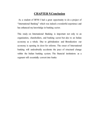 CHAPTER 9.Conclusion
As a student of BFM I had a great opportunity to do a project of
“International Banking” which was indeed a wonderful experience and
has enhanced my knowledge in banking sector.
This study on International Banking is important not only to an
organization, shareholders, and banking sector but also to an Indian
economy as a whole. Due to globalization and liberalization our
economy is opening its door for reforms. The onset of International
banking will undoubtedly accelerate the pace of structural change
within the Indian banking system. The financial institutions as a
segment will essentially convert into banks
 