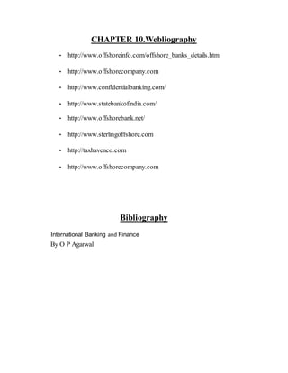 CHAPTER 10.Webliography
• http://www.offshoreinfo.com/offshore_banks_details.htm
• http://www.offshorecompany.com
• http://www.confidentialbanking.com/
• http://www.statebankofindia.com/
• http://www.offshorebank.net/
• http://www.sterlingoffshore.com
• http://taxhavenco.com
• http://www.offshorecompany.com
Bibliography
International Banking and Finance
By O P Agarwal
 