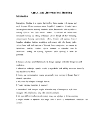 CHAPTER1 .International Banking
Introduction
International Banking is a process that involves banks dealing with money and
credit between different countries across the political boundaries. It is also known
as Foreign/International Banking. In another words, International Banking involves
banking activities that cross national frontiers. It concerns the international
movement of money and offering of financial services through off shore branching,
correspondents banking, representative offices, branches and agencies, limited
branches, subsidiary banking, acquisitions and mergers with other foreign banks.
All the basic tools and concepts of domestic bank management are relevant to
international banking. However, special problems or constraints arise in
international banking not normally experience when operating at home. In
particular:
Business activities have to be transacted in foreign languages and under foreign laws and
regulations.
Information on foreign countries needed by a particular bank wishing to operate internally
may be difficult to obtain.
Control and communication systems are normally more complex for foreign than for
domestic operations.
Risk level may be higher in foreign markets.
Foreign currency transaction is necessary.
International bank managers require a broader range of management skills than
managers who are concerned only with domestic problems.
It is more difficult to observe and monitor trends and activities in foreign countries.
Larger amounts of important work might have to be left to intermediaries, consultants and
advisers.
 