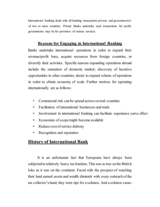International banking deals with all banking transactions-private and governmental-
of two or more countries. Private Banks undertake such transactions for profit;
governments may be for provision of various services.
Reasons for Engaging in International Banking
Banks undertake international operations in order to expand their
revenue/profit base, acquire resources from foreign countries, or
diversify their activities. Specific reasons expanding operations abroad
include the saturation of domestic market; discovery of lucrative
opportunities in other countries; desire to expand volume of operations
in order to obtain economy of scale. Further motives for operating
internationally are as follows:
• Commercial risk can be spread across several countries
• Facilitation of international businesses and trade
• Involvement in international banking can facilitate experience curve effect
• Economies of scopemight become available
• Reduce costof service delivery
• Recognition and reputation
History of International Bank
It is an unfortunate fact that Europeans have always been
subjected to relatively heavy tax burdens. This was as true onthe British
Isles as it was on the continent. Faced with the prospect of watching
their hard earned assets and wealth diminish with every outreach of the
tax collector’s hand, they were ripe for a solution. And a solution came-
 