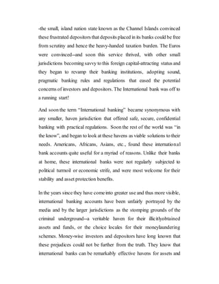 -the small, island nation state known as the Channel Islands convinced
these frustrated depositors that deposits placed in its banks could be free
from scrutiny and hence the heavy-handed taxation burden. The Euros
were convinced--and soon this service thrived, with other small
jurisdictions becoming savvy to this foreign capital-attracting status and
they began to revamp their banking institutions, adopting sound,
pragmatic banking rules and regulations that eased the potential
concerns of investors and depositors. The International bank was off to
a running start!
And soon the term “International banking” became synonymous with
any smaller, haven jurisdiction that offered safe, secure, confidential
banking with practical regulations. Soon the rest of the world was “in
the know”, and began to look at these havens as viable solutions to their
needs. Americans, Africans, Asians, etc., found these international
bank accounts quite useful for a myriad of reasons. Unlike their banks
at home, these international banks were not regularly subjected to
political turmoil or economic strife, and were most welcome for their
stability and asset protection benefits.
In the years since they have comeinto greater use and thus more visible,
international banking accounts have been unfairly portrayed by the
media and by the larger jurisdictions as the stomping grounds of the
criminal underground--a veritable haven for their illicitlyobtained
assets and funds, or the choice locales for their moneylaundering
schemes. Money-wise investors and depositors have long known that
these prejudices could not be further from the truth. They know that
international banks can be remarkably effective havens for assets and
 