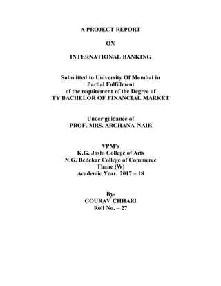 A PROJECT REPORT
ON
INTERNATIONAL BANKING
Submitted to University Of Mumbai in
Partial Fulfillment
of the requirement of the Degree of
TY BACHELOR OF FINANCIAL MARKET
Under guidance of
PROF. MRS. ARCHANA NAIR
VPM’s
K.G. Joshi College of Arts
N.G. Bedekar College of Commerce
Thane (W)
Academic Year: 2017 – 18
By-
GOURAV CHHARI
Roll No. – 27
 