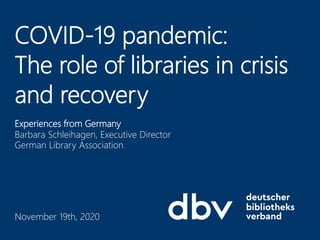 Experiences from Germany
Barbara Schleihagen, Executive Director
German Library Association
COVID-19 pandemic:
The role of libraries in crisis
and recovery
November 19th, 2020
 