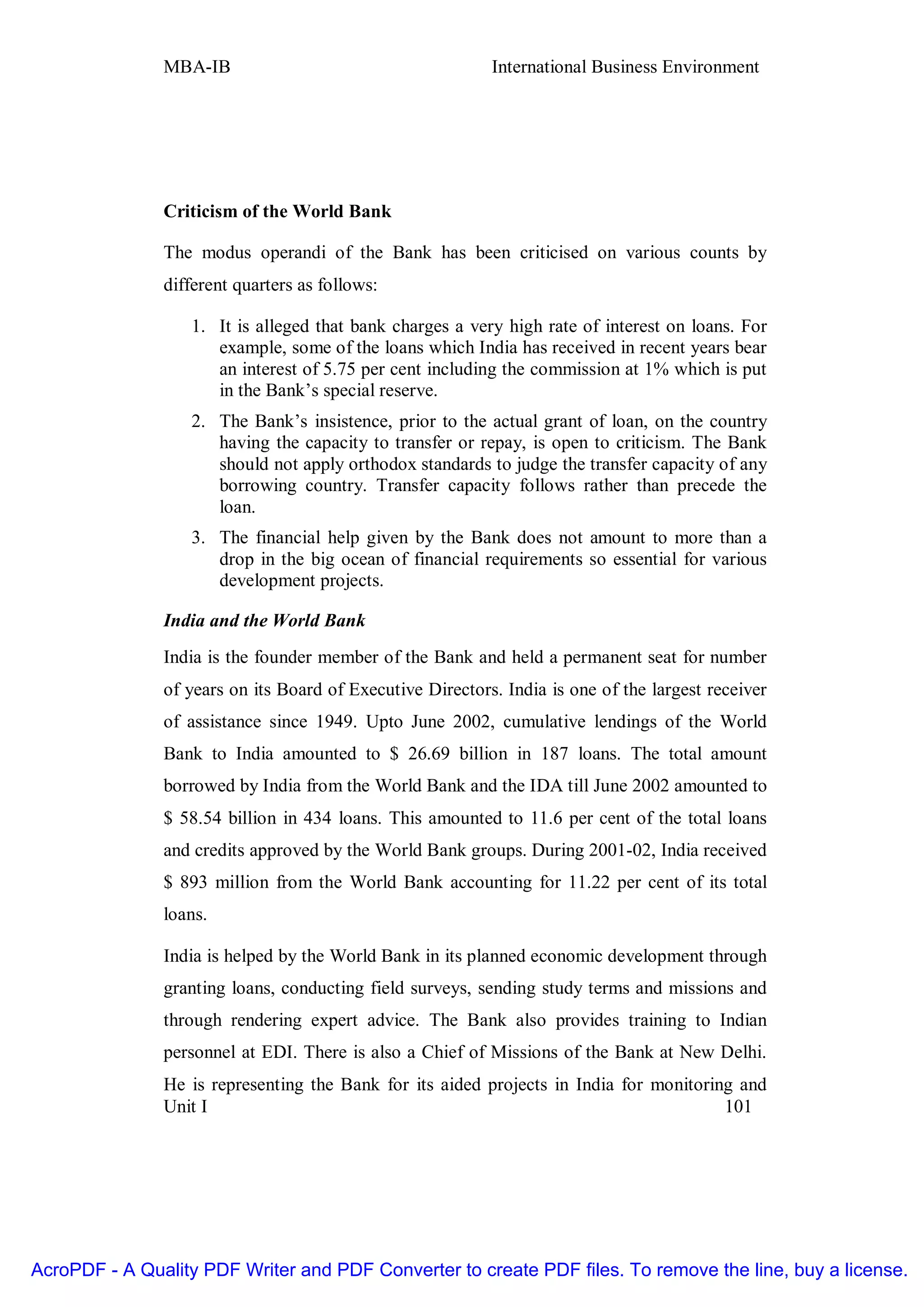 MBA-IB                                      International Business Environment




               Criticism of the World Bank

               The modus operandi of the Bank has been criticised on various counts by
               different quarters as follows:

                   1. It is alleged that bank charges a very high rate of interest on loans. For
                      example, some of the loans which India has received in recent years bear
                      an interest of 5.75 per cent including the commission at 1% which is put
                      in the Bank’s special reserve.
                   2. The Bank’s insistence, prior to the actual grant of loan, on the country
                      having the capacity to transfer or repay, is open to criticism. The Bank
                      should not apply orthodox standards to judge the transfer capacity of any
                      borrowing country. Transfer capacity follows rather than precede the
                      loan.
                   3. The financial help given by the Bank does not amount to more than a
                      drop in the big ocean of financial requirements so essential for various
                      development projects.

               India and the World Bank
               India is the founder member of the Bank and held a permanent seat for number
               of years on its Board of Executive Directors. India is one of the largest receiver
               of assistance since 1949. Upto June 2002, cumulative lendings of the World
               Bank to India amounted to $ 26.69 billion in 187 loans. The total amount
               borrowed by India from the World Bank and the IDA till June 2002 amounted to
               $ 58.54 billion in 434 loans. This amounted to 11.6 per cent of the total loans
               and credits approved by the World Bank groups. During 2001-02, India received
               $ 893 million from the World Bank accounting for 11.22 per cent of its total
               loans.

               India is helped by the World Bank in its planned economic development through
               granting loans, conducting field surveys, sending study terms and missions and
               through rendering expert advice. The Bank also provides training to Indian
               personnel at EDI. There is also a Chief of Missions of the Bank at New Delhi.
               He is representing the Bank for its aided projects in India for monitoring and
               Unit I                                                                   101




AcroPDF - A Quality PDF Writer and PDF Converter to create PDF files. To remove the line, buy a license.
 