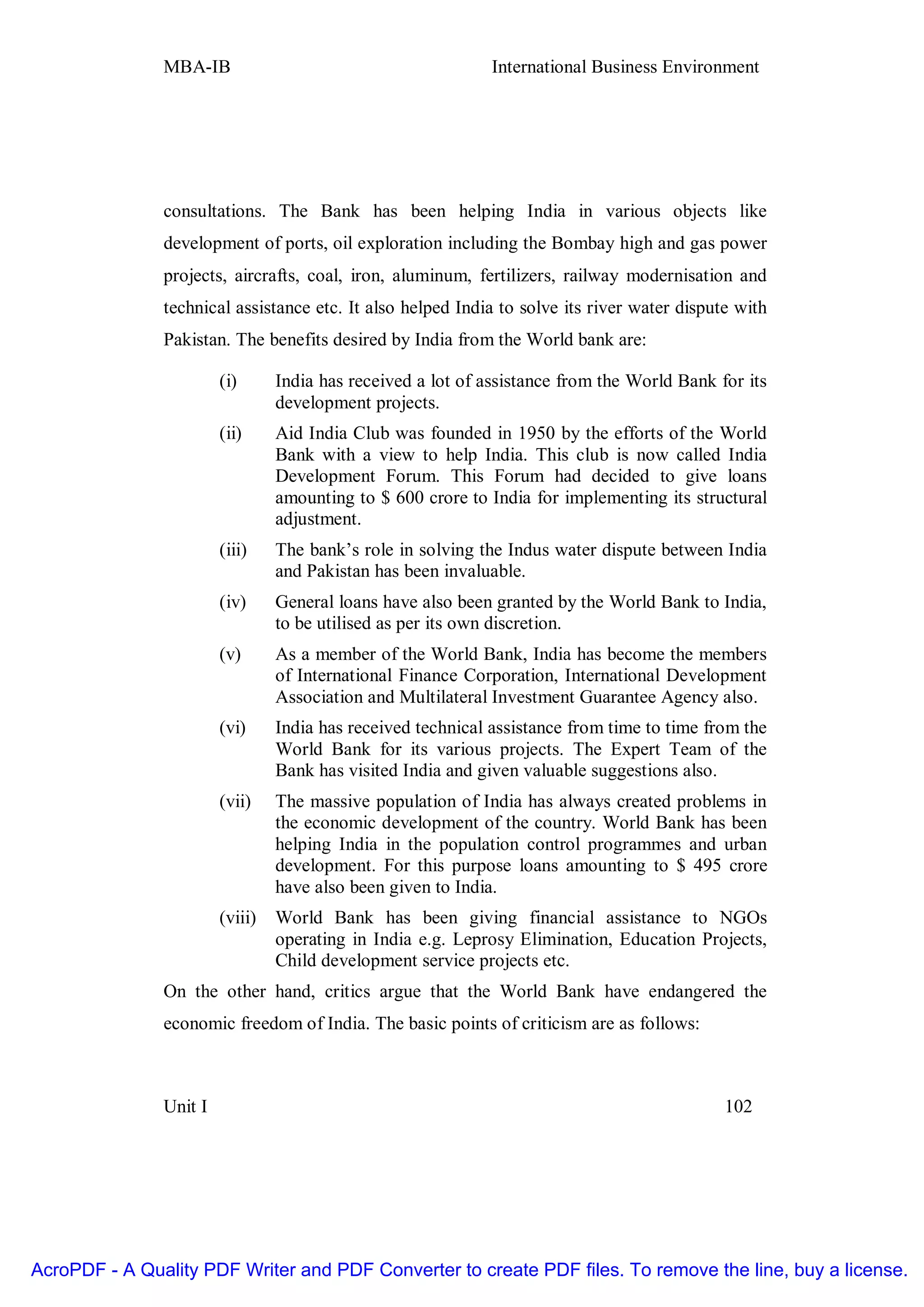 MBA-IB                                         International Business Environment




               consultations. The Bank has been helping India in various objects like
               development of ports, oil exploration including the Bombay high and gas power
               projects, aircrafts, coal, iron, aluminum, fertilizers, railway modernisation and
               technical assistance etc. It also helped India to solve its river water dispute with
               Pakistan. The benefits desired by India from the World bank are:

                        (i)      India has received a lot of assistance from the World Bank for its
                                 development projects.
                        (ii)     Aid India Club was founded in 1950 by the efforts of the World
                                 Bank with a view to help India. This club is now called India
                                 Development Forum. This Forum had decided to give loans
                                 amounting to $ 600 crore to India for implementing its structural
                                 adjustment.
                        (iii)    The bank’s role in solving the Indus water dispute between India
                                 and Pakistan has been invaluable.
                        (iv)     General loans have also been granted by the World Bank to India,
                                 to be utilised as per its own discretion.
                        (v)      As a member of the World Bank, India has become the members
                                 of International Finance Corporation, International Development
                                 Association and Multilateral Investment Guarantee Agency also.
                        (vi)     India has received technical assistance from time to time from the
                                 World Bank for its various projects. The Expert Team of the
                                 Bank has visited India and given valuable suggestions also.
                        (vii)    The massive population of India has always created problems in
                                 the economic development of the country. World Bank has been
                                 helping India in the population control programmes and urban
                                 development. For this purpose loans amounting to $ 495 crore
                                 have also been given to India.
                        (viii)   World Bank has been giving financial assistance to NGOs
                                 operating in India e.g. Leprosy Elimination, Education Projects,
                                 Child development service projects etc.
               On the other hand, critics argue that the World Bank have endangered the
               economic freedom of India. The basic points of criticism are as follows:



               Unit I                                                                        102




AcroPDF - A Quality PDF Writer and PDF Converter to create PDF files. To remove the line, buy a license.
 