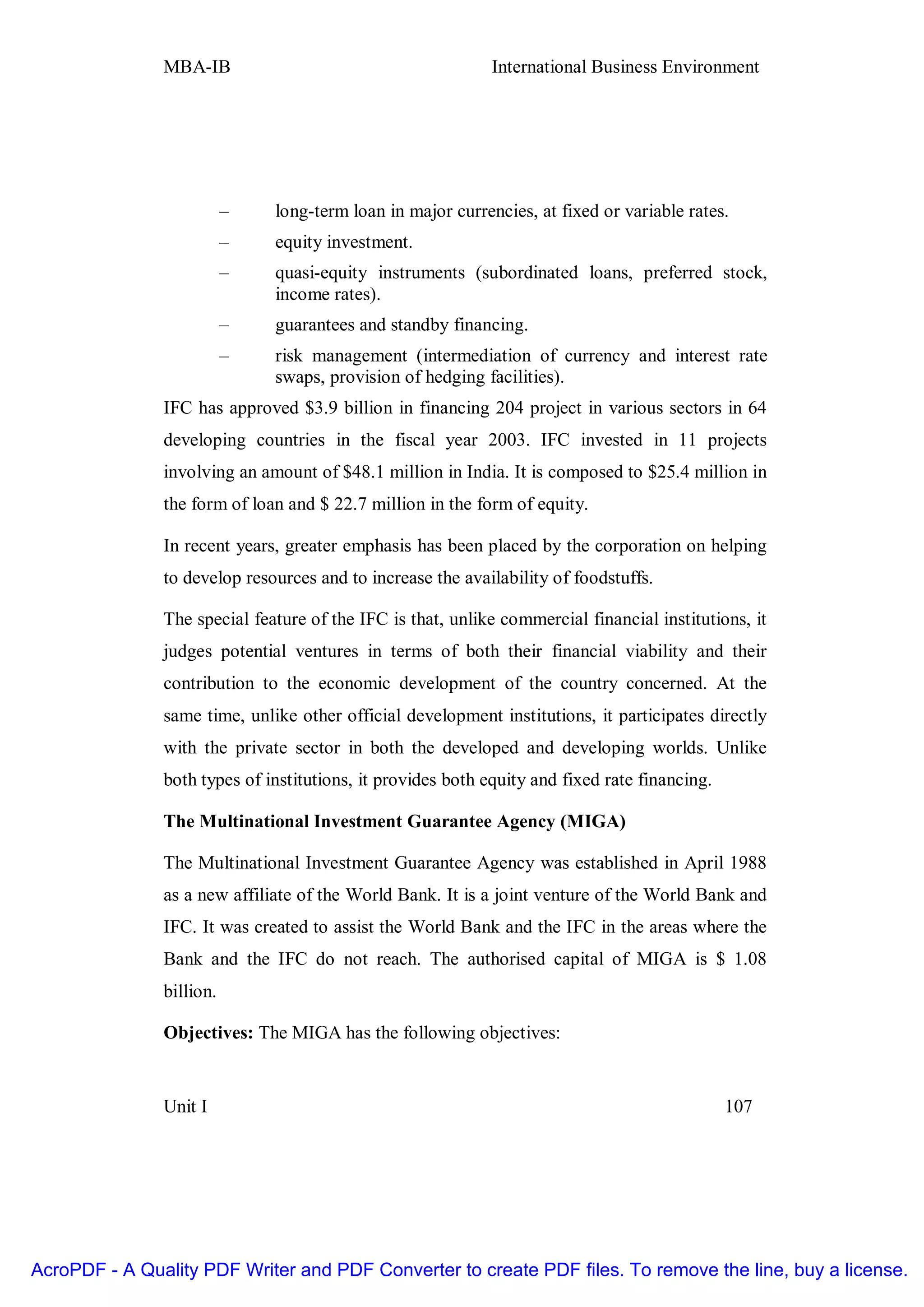 MBA-IB                                        International Business Environment




                          –   long-term loan in major currencies, at fixed or variable rates.
                          –   equity investment.
                          –   quasi-equity instruments (subordinated loans, preferred stock,
                              income rates).
                          –   guarantees and standby financing.
                          –   risk management (intermediation of currency and interest rate
                              swaps, provision of hedging facilities).
               IFC has approved $3.9 billion in financing 204 project in various sectors in 64
               developing countries in the fiscal year 2003. IFC invested in 11 projects
               involving an amount of $48.1 million in India. It is composed to $25.4 million in
               the form of loan and $ 22.7 million in the form of equity.

               In recent years, greater emphasis has been placed by the corporation on helping
               to develop resources and to increase the availability of foodstuffs.

               The special feature of the IFC is that, unlike commercial financial institutions, it
               judges potential ventures in terms of both their financial viability and their
               contribution to the economic development of the country concerned. At the
               same time, unlike other official development institutions, it participates directly
               with the private sector in both the developed and developing worlds. Unlike
               both types of institutions, it provides both equity and fixed rate financing.

               The Multinational Investment Guarantee Agency (MIGA)

               The Multinational Investment Guarantee Agency was established in April 1988
               as a new affiliate of the World Bank. It is a joint venture of the World Bank and
               IFC. It was created to assist the World Bank and the IFC in the areas where the
               Bank and the IFC do not reach. The authorised capital of MIGA is $ 1.08
               billion.

               Objectives: The MIGA has the following objectives:


               Unit I                                                                          107




AcroPDF - A Quality PDF Writer and PDF Converter to create PDF files. To remove the line, buy a license.
 