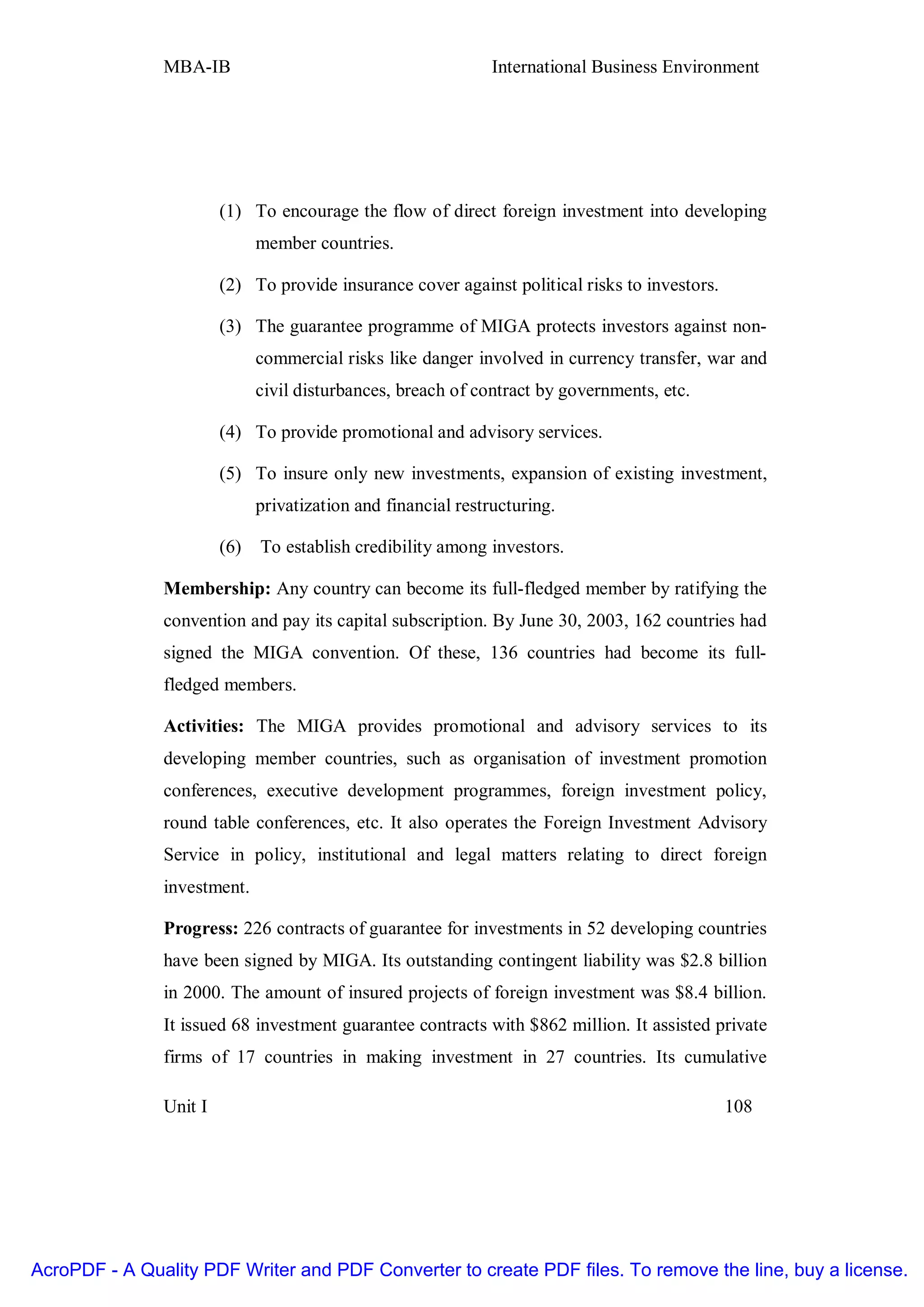 MBA-IB                                          International Business Environment




                        (1) To encourage the flow of direct foreign investment into developing
                              member countries.

                        (2) To provide insurance cover against political risks to investors.

                        (3) The guarantee programme of MIGA protects investors against non-
                              commercial risks like danger involved in currency transfer, war and
                              civil disturbances, breach of contract by governments, etc.

                        (4) To provide promotional and advisory services.

                        (5) To insure only new investments, expansion of existing investment,
                              privatization and financial restructuring.

                        (6)   To establish credibility among investors.

               Membership: Any country can become its full-fledged member by ratifying the
               convention and pay its capital subscription. By June 30, 2003, 162 countries had
               signed the MIGA convention. Of these, 136 countries had become its full-
               fledged members.

               Activities: The MIGA provides promotional and advisory services to its
               developing member countries, such as organisation of investment promotion
               conferences, executive development programmes, foreign investment policy,
               round table conferences, etc. It also operates the Foreign Investment Advisory
               Service in policy, institutional and legal matters relating to direct foreign
               investment.

               Progress: 226 contracts of guarantee for investments in 52 developing countries
               have been signed by MIGA. Its outstanding contingent liability was $2.8 billion
               in 2000. The amount of insured projects of foreign investment was $8.4 billion.
               It issued 68 investment guarantee contracts with $862 million. It assisted private
               firms of 17 countries in making investment in 27 countries. Its cumulative

               Unit I                                                                          108




AcroPDF - A Quality PDF Writer and PDF Converter to create PDF files. To remove the line, buy a license.
 