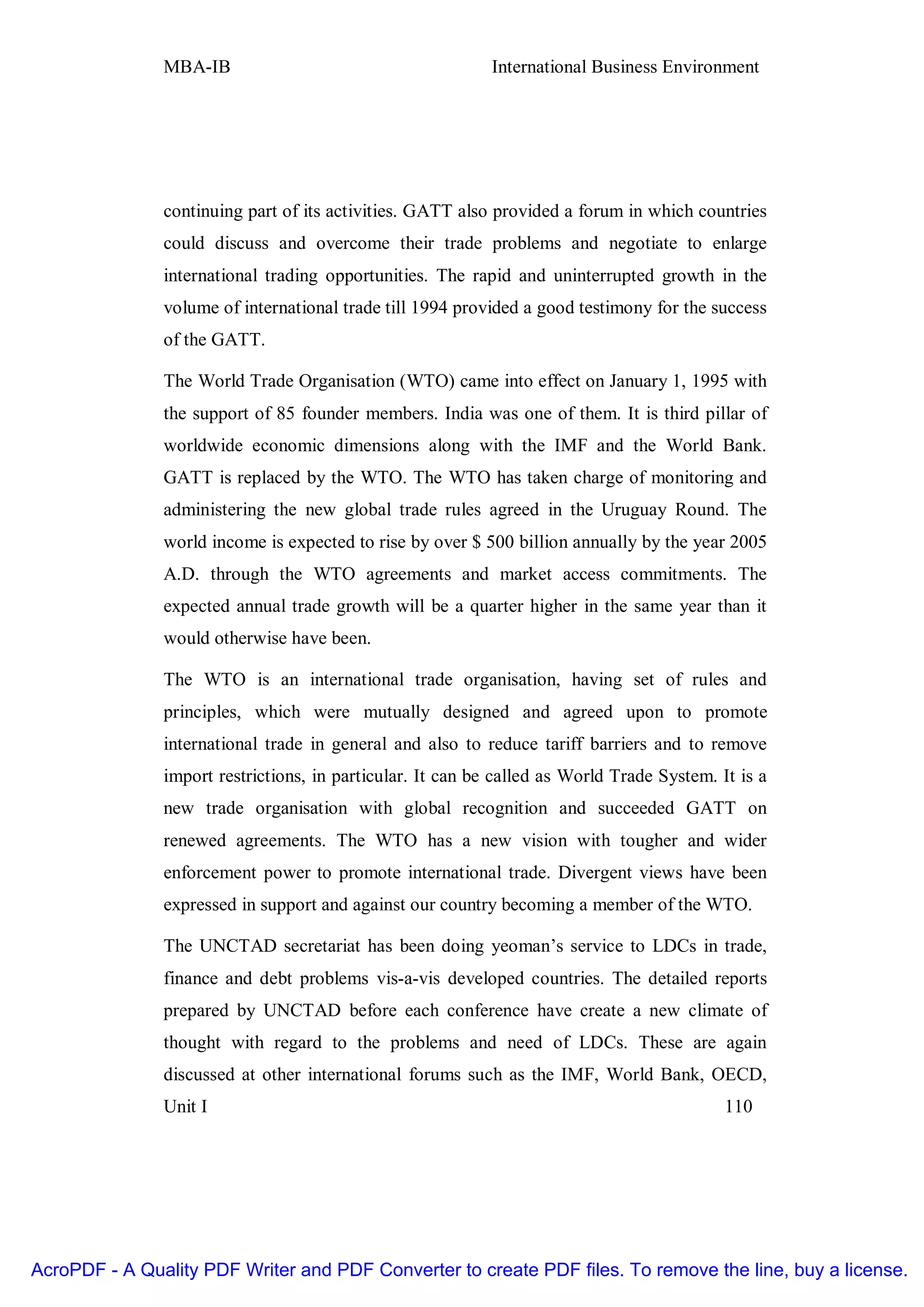MBA-IB                                       International Business Environment




               continuing part of its activities. GATT also provided a forum in which countries
               could discuss and overcome their trade problems and negotiate to enlarge
               international trading opportunities. The rapid and uninterrupted growth in the
               volume of international trade till 1994 provided a good testimony for the success
               of the GATT.

               The World Trade Organisation (WTO) came into effect on January 1, 1995 with
               the support of 85 founder members. India was one of them. It is third pillar of
               worldwide economic dimensions along with the IMF and the World Bank.
               GATT is replaced by the WTO. The WTO has taken charge of monitoring and
               administering the new global trade rules agreed in the Uruguay Round. The
               world income is expected to rise by over $ 500 billion annually by the year 2005
               A.D. through the WTO agreements and market access commitments. The
               expected annual trade growth will be a quarter higher in the same year than it
               would otherwise have been.

               The WTO is an international trade organisation, having set of rules and
               principles, which were mutually designed and agreed upon to promote
               international trade in general and also to reduce tariff barriers and to remove
               import restrictions, in particular. It can be called as World Trade System. It is a
               new trade organisation with global recognition and succeeded GATT on
               renewed agreements. The WTO has a new vision with tougher and wider
               enforcement power to promote international trade. Divergent views have been
               expressed in support and against our country becoming a member of the WTO.

               The UNCTAD secretariat has been doing yeoman’s service to LDCs in trade,
               finance and debt problems vis-a-vis developed countries. The detailed reports
               prepared by UNCTAD before each conference have create a new climate of
               thought with regard to the problems and need of LDCs. These are again
               discussed at other international forums such as the IMF, World Bank, OECD,
               Unit I                                                                       110




AcroPDF - A Quality PDF Writer and PDF Converter to create PDF files. To remove the line, buy a license.
 
