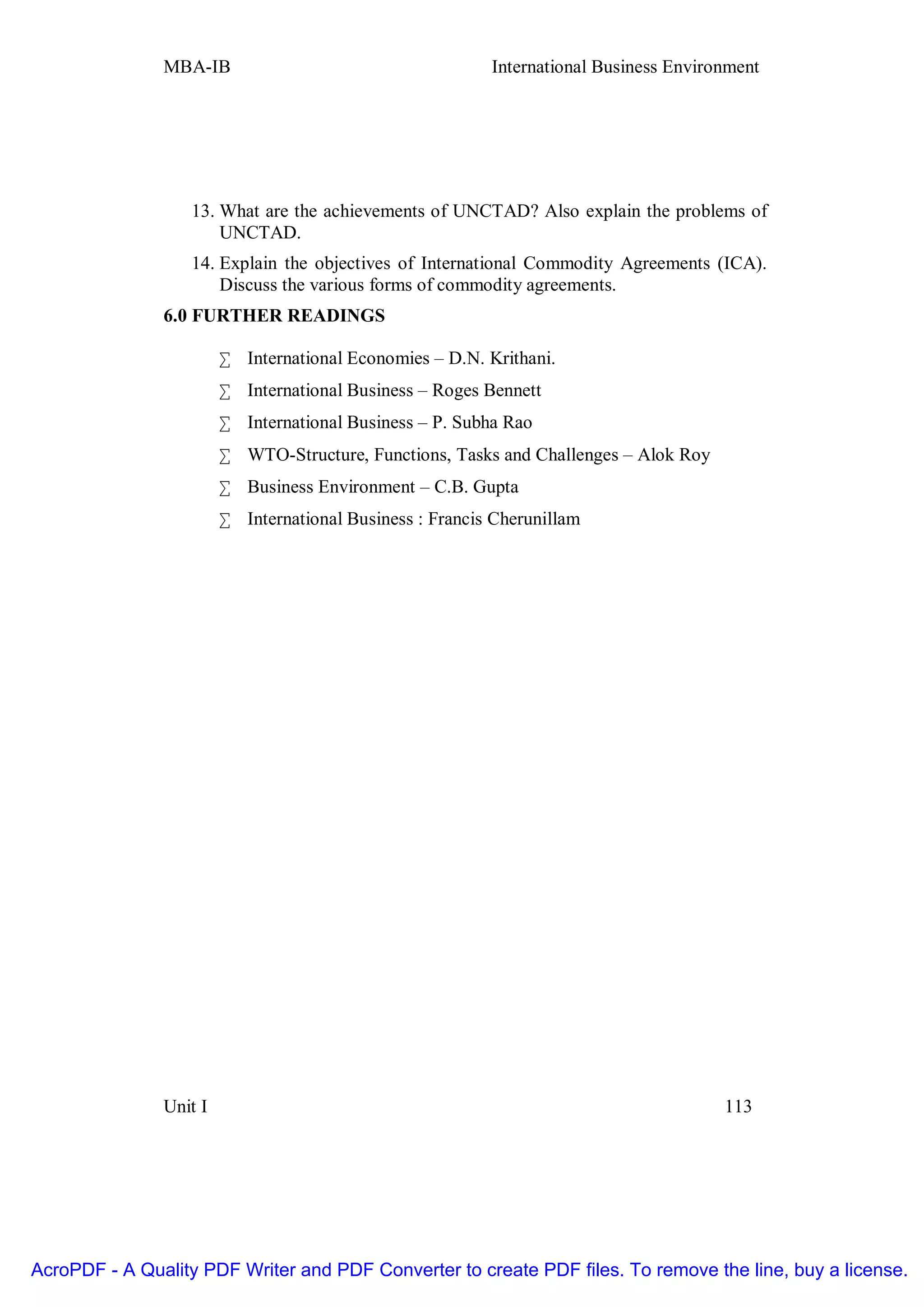 MBA-IB                                     International Business Environment




                   13. What are the achievements of UNCTAD? Also explain the problems of
                       UNCTAD.
                   14. Explain the objectives of International Commodity Agreements (ICA).
                       Discuss the various forms of commodity agreements.
               6.0 FURTHER READINGS

                        • International Economies – D.N. Krithani.
                        • International Business – Roges Bennett
                        • International Business – P. Subha Rao
                        • WTO-Structure, Functions, Tasks and Challenges – Alok Roy
                        • Business Environment – C.B. Gupta
                        • International Business : Francis Cherunillam




               Unit I                                                                  113




AcroPDF - A Quality PDF Writer and PDF Converter to create PDF files. To remove the line, buy a license.
 