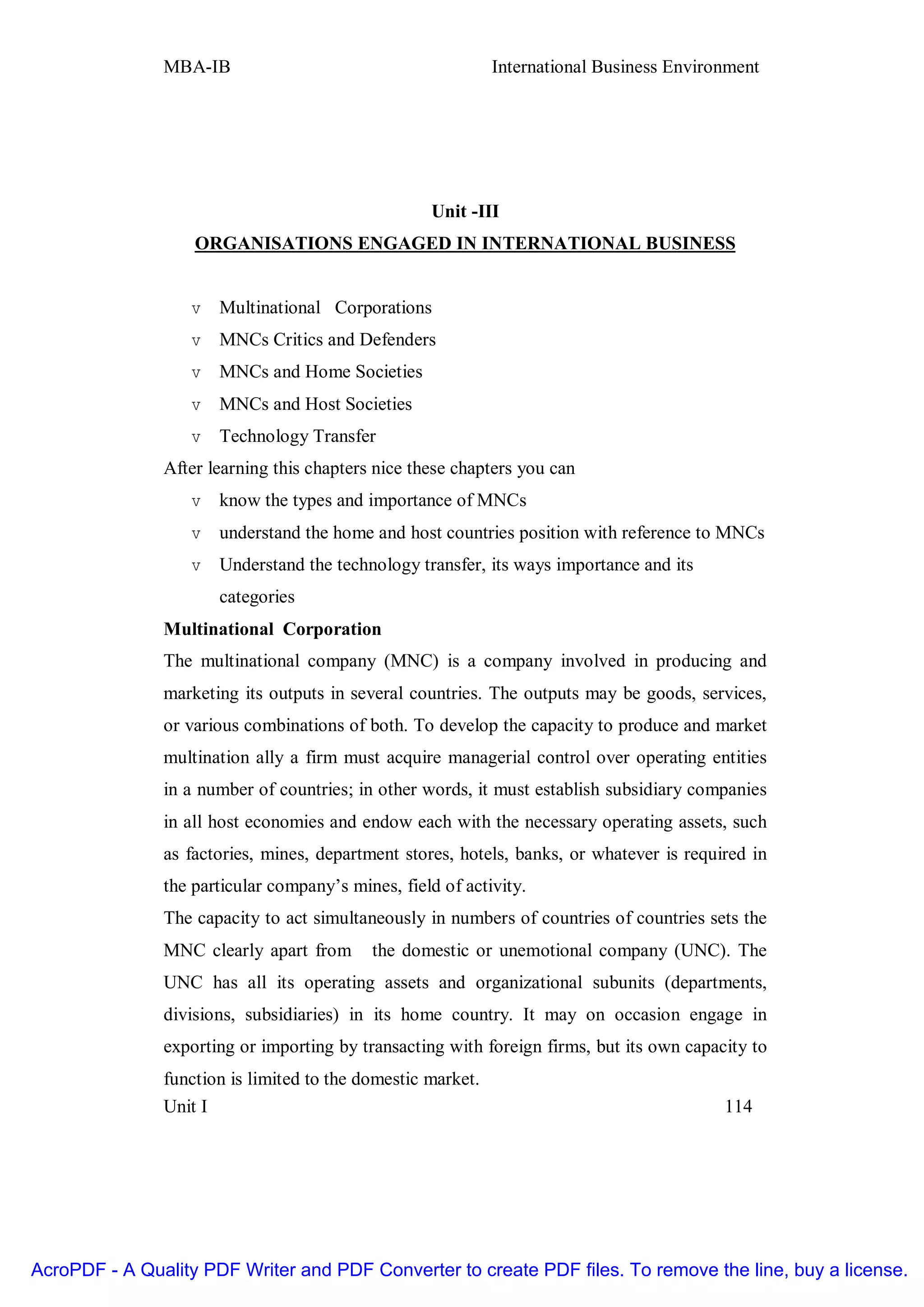 MBA-IB                                        International Business Environment




                                                   Unit -III
                   ORGANISATIONS ENGAGED IN INTERNATIONAL BUSINESS


                   v   Multinational Corporations
                   v   MNCs Critics and Defenders
                   v   MNCs and Home Societies
                   v   MNCs and Host Societies
                   v   Technology Transfer
               After learning this chapters nice these chapters you can
                   v   know the types and importance of MNCs
                   v   understand the home and host countries position with reference to MNCs
                   v   Understand the technology transfer, its ways importance and its
                       categories
               Multinational Corporation
               The multinational company (MNC) is a company involved in producing and
               marketing its outputs in several countries. The outputs may be goods, services,
               or various combinations of both. To develop the capacity to produce and market
               multination ally a firm must acquire managerial control over operating entities
               in a number of countries; in other words, it must establish subsidiary companies
               in all host economies and endow each with the necessary operating assets, such
               as factories, mines, department stores, hotels, banks, or whatever is required in
               the particular company’s mines, field of activity.
               The capacity to act simultaneously in numbers of countries of countries sets the
               MNC clearly apart from      the domestic or unemotional company (UNC). The
               UNC has all its operating assets and organizational subunits (departments,
               divisions, subsidiaries) in its home country. It may on occasion engage in
               exporting or importing by transacting with foreign firms, but its own capacity to
               function is limited to the domestic market.
               Unit I                                                                     114




AcroPDF - A Quality PDF Writer and PDF Converter to create PDF files. To remove the line, buy a license.
 