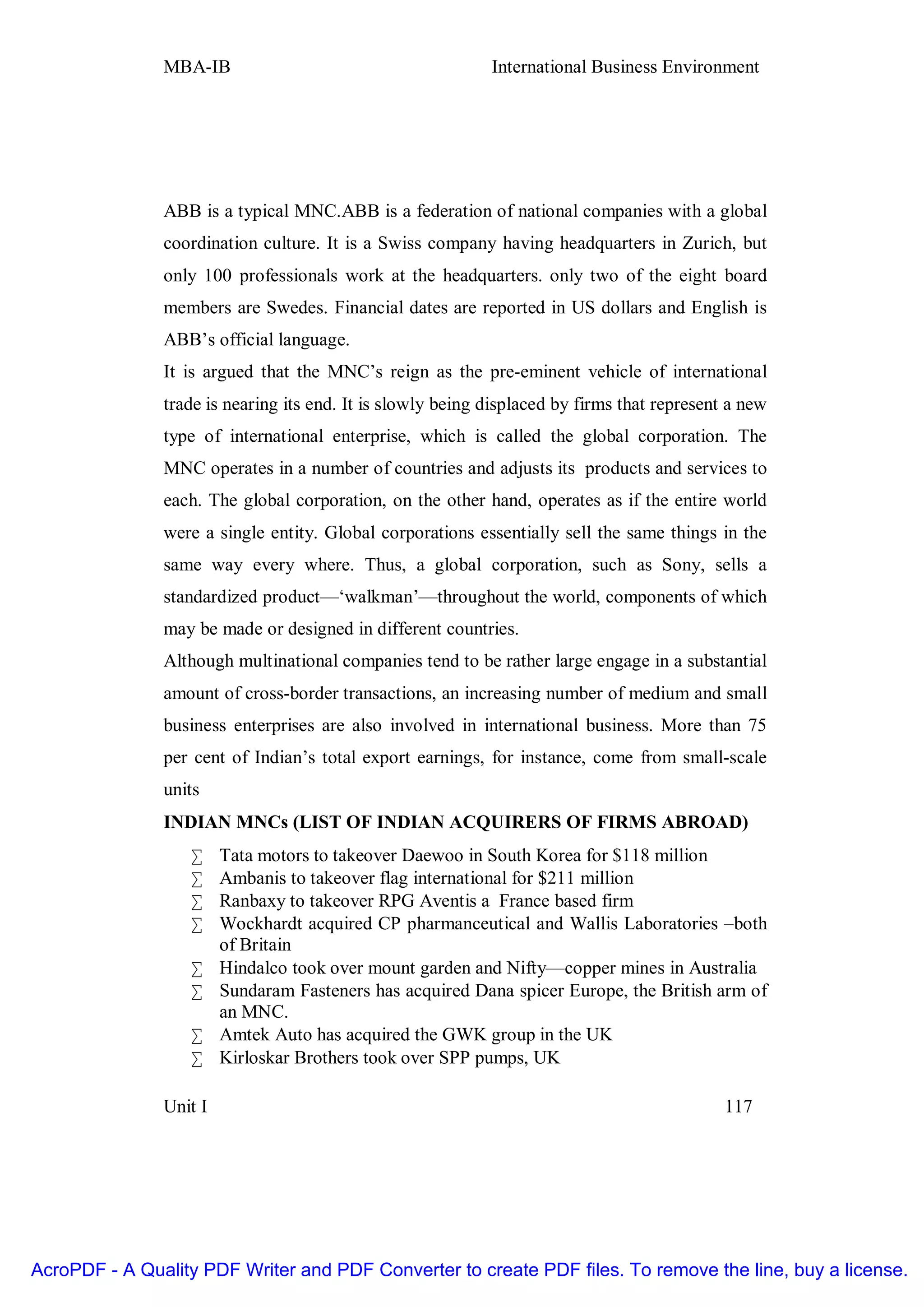 MBA-IB                                       International Business Environment




               ABB is a typical MNC.ABB is a federation of national companies with a global
               coordination culture. It is a Swiss company having headquarters in Zurich, but
               only 100 professionals work at the headquarters. only two of the eight board
               members are Swedes. Financial dates are reported in US dollars and English is
               ABB’s official language.
               It is argued that the MNC’s reign as the pre-eminent vehicle of international
               trade is nearing its end. It is slowly being displaced by firms that represent a new
               type of international enterprise, which is called the global corporation. The
               MNC operates in a number of countries and adjusts its products and services to
               each. The global corporation, on the other hand, operates as if the entire world
               were a single entity. Global corporations essentially sell the same things in the
               same way every where. Thus, a global corporation, such as Sony, sells a
               standardized product—‘walkman’—throughout the world, components of which
               may be made or designed in different countries.
               Although multinational companies tend to be rather large engage in a substantial
               amount of cross-border transactions, an increasing number of medium and small
               business enterprises are also involved in international business. More than 75
               per cent of Indian’s total export earnings, for instance, come from small-scale
               units
               INDIAN MNCs (LIST OF INDIAN ACQUIRERS OF FIRMS ABROAD)
                   •    Tata motors to takeover Daewoo in South Korea for $118 million
                   •    Ambanis to takeover flag international for $211 million
                   •    Ranbaxy to takeover RPG Aventis a France based firm
                   •    Wockhardt acquired CP pharmanceutical and Wallis Laboratories –both
                        of Britain
                   •    Hindalco took over mount garden and Nifty—copper mines in Australia
                   •    Sundaram Fasteners has acquired Dana spicer Europe, the British arm of
                        an MNC.
                   •    Amtek Auto has acquired the GWK group in the UK
                   •    Kirloskar Brothers took over SPP pumps, UK

               Unit I                                                                        117




AcroPDF - A Quality PDF Writer and PDF Converter to create PDF files. To remove the line, buy a license.
 