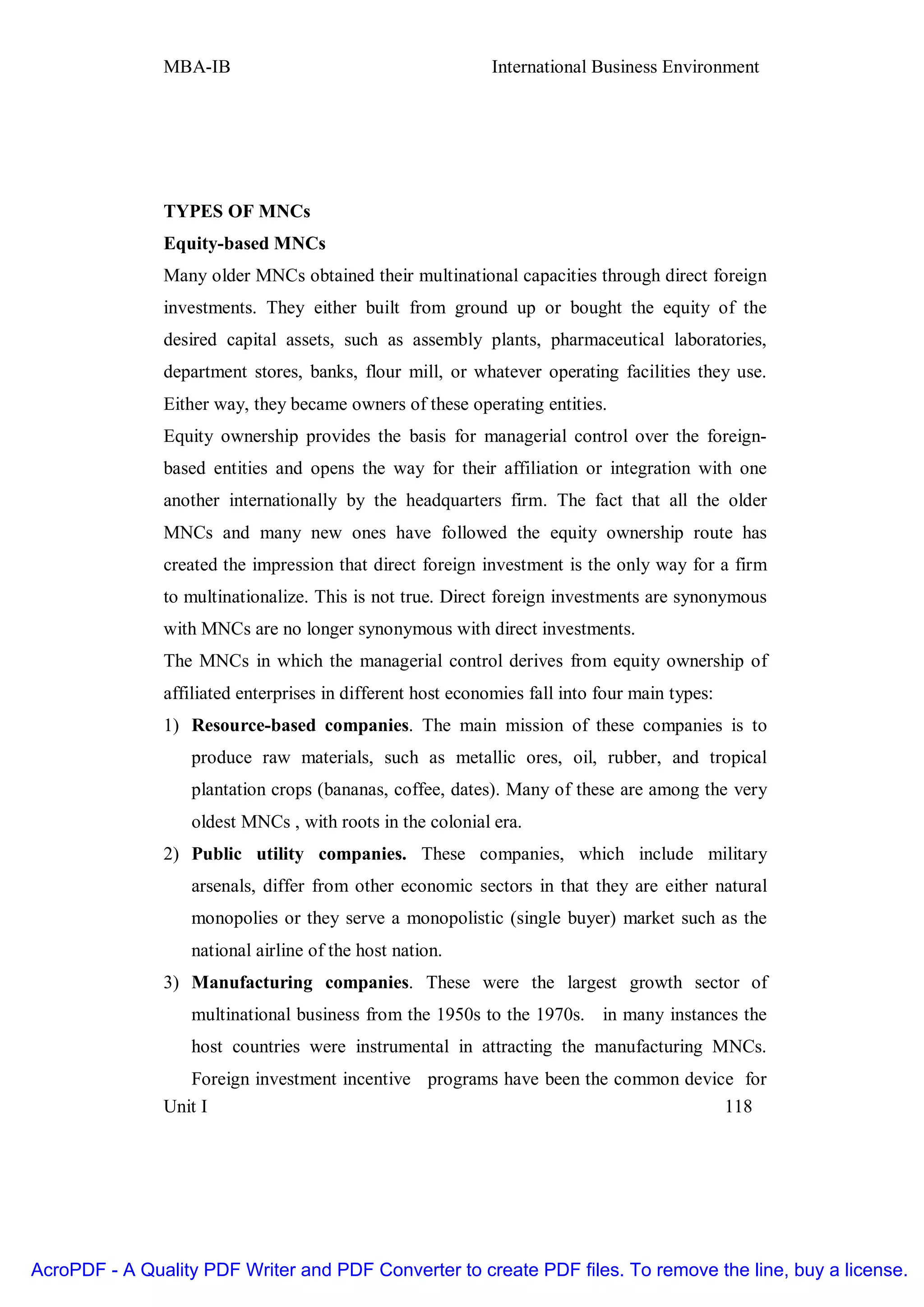 MBA-IB                                       International Business Environment




               TYPES OF MNCs
               Equity-based MNCs
               Many older MNCs obtained their multinational capacities through direct foreign
               investments. They either built from ground up or bought the equity of the
               desired capital assets, such as assembly plants, pharmaceutical laboratories,
               department stores, banks, flour mill, or whatever operating facilities they use.
               Either way, they became owners of these operating entities.
               Equity ownership provides the basis for managerial control over the foreign-
               based entities and opens the way for their affiliation or integration with one
               another internationally by the headquarters firm. The fact that all the older
               MNCs and many new ones have followed the equity ownership route has
               created the impression that direct foreign investment is the only way for a firm
               to multinationalize. This is not true. Direct foreign investments are synonymous
               with MNCs are no longer synonymous with direct investments.
               The MNCs in which the managerial control derives from equity ownership of
               affiliated enterprises in different host economies fall into four main types:
               1) Resource-based companies. The main mission of these companies is to
                   produce raw materials, such as metallic ores, oil, rubber, and tropical
                   plantation crops (bananas, coffee, dates). Many of these are among the very
                   oldest MNCs , with roots in the colonial era.
               2) Public utility companies. These companies, which include military
                   arsenals, differ from other economic sectors in that they are either natural
                   monopolies or they serve a monopolistic (single buyer) market such as the
                   national airline of the host nation.
               3) Manufacturing companies. These were the largest growth sector of
                   multinational business from the 1950s to the 1970s. in many instances the
                   host countries were instrumental in attracting the manufacturing MNCs.
                  Foreign investment incentive programs have been the common device for
               Unit I                                                             118




AcroPDF - A Quality PDF Writer and PDF Converter to create PDF files. To remove the line, buy a license.
 