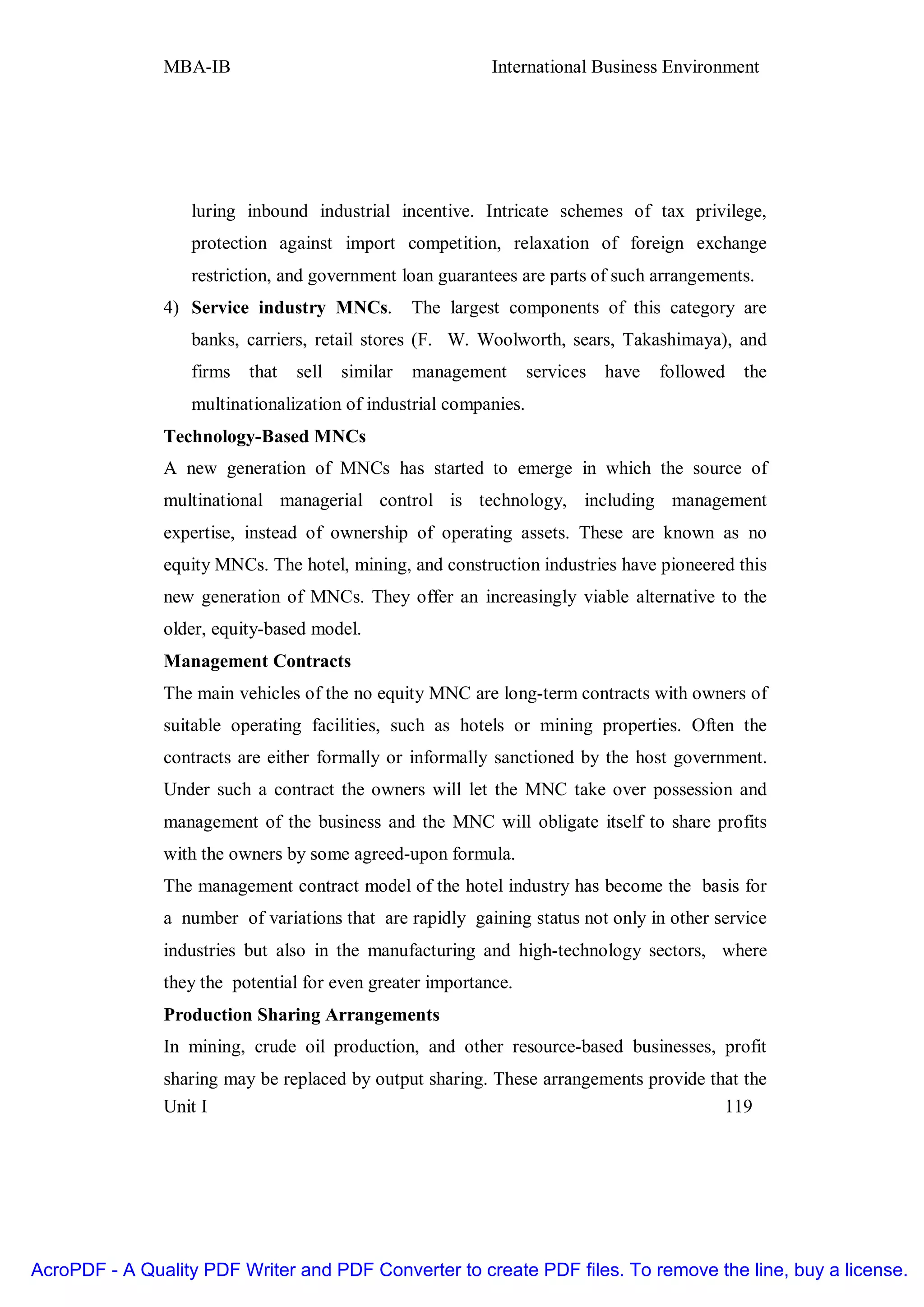 MBA-IB                                       International Business Environment




                   luring inbound industrial incentive. Intricate schemes of tax privilege,
                   protection against import competition, relaxation of foreign exchange
                   restriction, and government loan guarantees are parts of such arrangements.
               4) Service industry MNCs.           The largest components of this category are
                   banks, carriers, retail stores (F. W. Woolworth, sears, Takashimaya), and
                   firms   that   sell   similar   management      services   have   followed   the
                   multinationalization of industrial companies.
               Technology-Based MNCs
               A new generation of MNCs has started to emerge in which the source of
               multinational managerial control is technology, including management
               expertise, instead of ownership of operating assets. These are known as no
               equity MNCs. The hotel, mining, and construction industries have pioneered this
               new generation of MNCs. They offer an increasingly viable alternative to the
               older, equity-based model.
               Management Contracts
               The main vehicles of the no equity MNC are long-term contracts with owners of
               suitable operating facilities, such as hotels or mining properties. Often the
               contracts are either formally or informally sanctioned by the host government.
               Under such a contract the owners will let the MNC take over possession and
               management of the business and the MNC will obligate itself to share profits
               with the owners by some agreed-upon formula.
               The management contract model of the hotel industry has become the basis for
               a number of variations that are rapidly gaining status not only in other service
               industries but also in the manufacturing and high-technology sectors, where
               they the potential for even greater importance.
               Production Sharing Arrangements
               In mining, crude oil production, and other resource-based businesses, profit
               sharing may be replaced by output sharing. These arrangements provide that the
               Unit I                                                                  119




AcroPDF - A Quality PDF Writer and PDF Converter to create PDF files. To remove the line, buy a license.
 