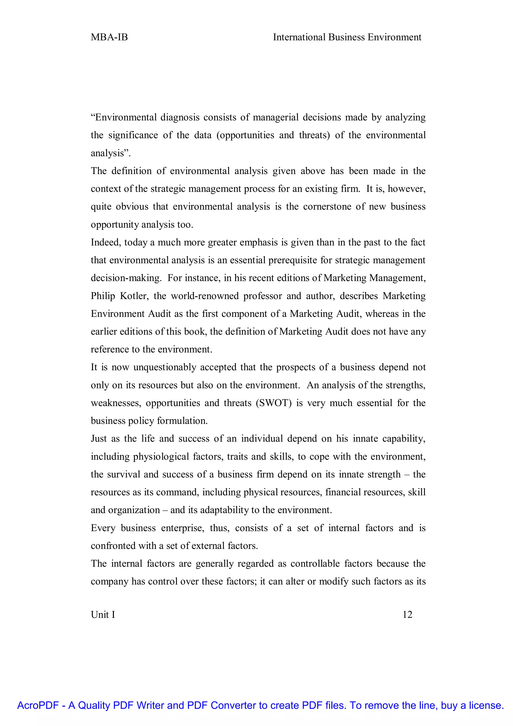 MBA-IB                                       International Business Environment




               “Environmental diagnosis consists of managerial decisions made by analyzing
               the significance of the data (opportunities and threats) of the environmental
               analysis”.
               The definition of environmental analysis given above has been made in the
               context of the strategic management process for an existing firm. It is, however,
               quite obvious that environmental analysis is the cornerstone of new business
               opportunity analysis too.
               Indeed, today a much more greater emphasis is given than in the past to the fact
               that environmental analysis is an essential prerequisite for strategic management
               decision-making. For instance, in his recent editions of Marketing Management,
               Philip Kotler, the world-renowned professor and author, describes Marketing
               Environment Audit as the first component of a Marketing Audit, whereas in the
               earlier editions of this book, the definition of Marketing Audit does not have any
               reference to the environment.
               It is now unquestionably accepted that the prospects of a business depend not
               only on its resources but also on the environment. An analysis of the strengths,
               weaknesses, opportunities and threats (SWOT) is very much essential for the
               business policy formulation.
               Just as the life and success of an individual depend on his innate capability,
               including physiological factors, traits and skills, to cope with the environment,
               the survival and success of a business firm depend on its innate strength – the
               resources as its command, including physical resources, financial resources, skill
               and organization – and its adaptability to the environment.
               Every business enterprise, thus, consists of a set of internal factors and is
               confronted with a set of external factors.
               The internal factors are generally regarded as controllable factors because the
               company has control over these factors; it can alter or modify such factors as its


               Unit I                                                                      12




AcroPDF - A Quality PDF Writer and PDF Converter to create PDF files. To remove the line, buy a license.
 