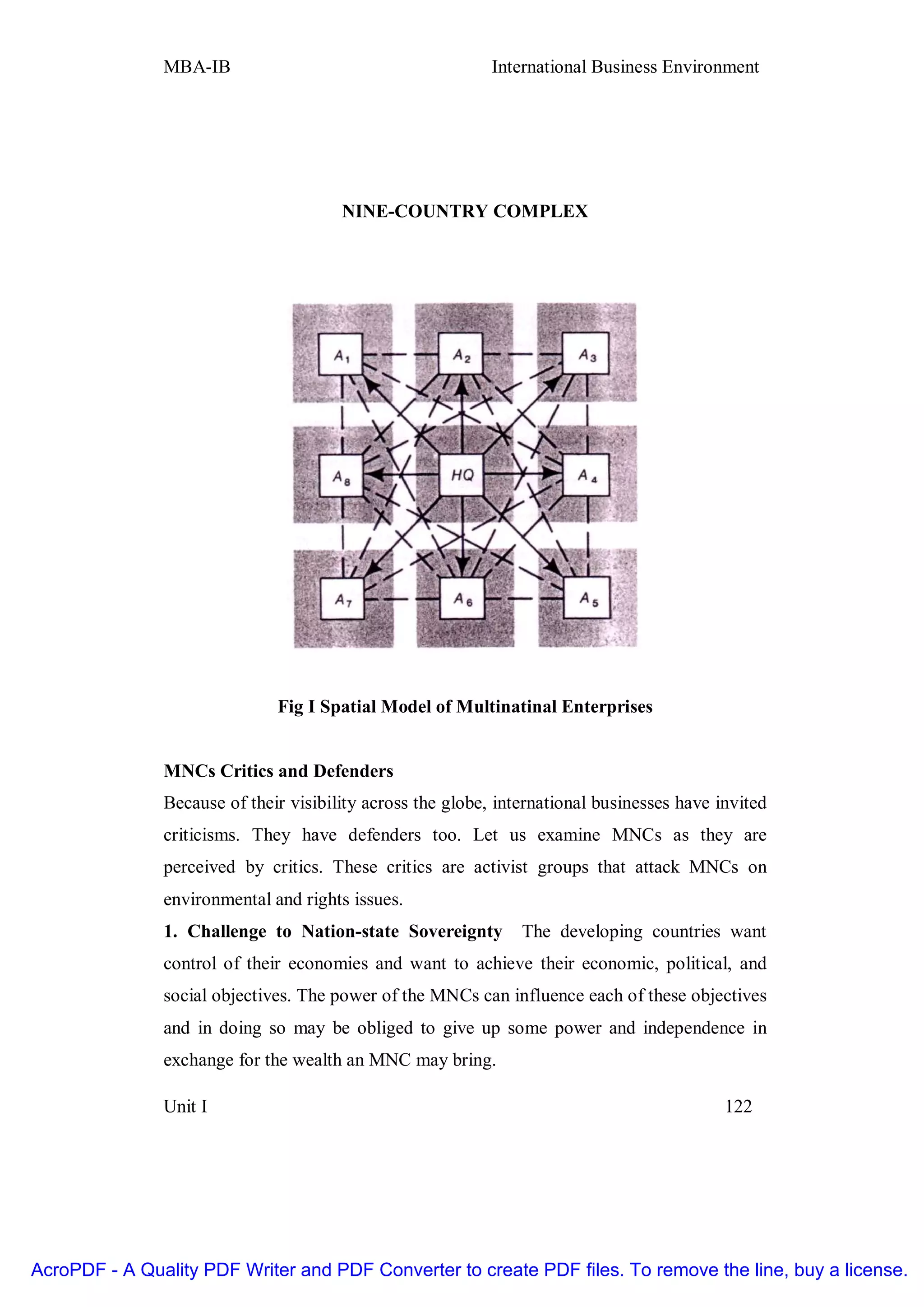 MBA-IB                                       International Business Environment




                                       NINE-COUNTRY COMPLEX




                              Fig I Spatial Model of Multinatinal Enterprises


               MNCs Critics and Defenders
               Because of their visibility across the globe, international businesses have invited
               criticisms. They have defenders too. Let us examine MNCs as they are
               perceived by critics. These critics are activist groups that attack MNCs on
               environmental and rights issues.
               1. Challenge to Nation-state Sovereignty         The developing countries want
               control of their economies and want to achieve their economic, political, and
               social objectives. The power of the MNCs can influence each of these objectives
               and in doing so may be obliged to give up some power and independence in
               exchange for the wealth an MNC may bring.

               Unit I                                                                       122




AcroPDF - A Quality PDF Writer and PDF Converter to create PDF files. To remove the line, buy a license.
 